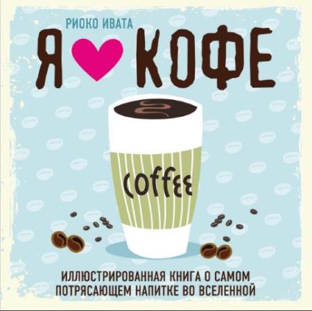 Риоко Ивата - Я люблю кофе! Иллюстрированная книга о самом потрясающем напитке во Вселенной (2017)